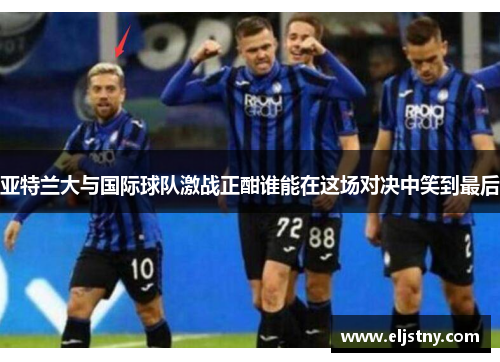 亚特兰大与国际球队激战正酣谁能在这场对决中笑到最后