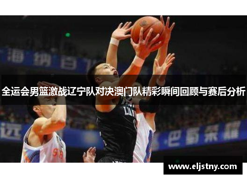 全运会男篮激战辽宁队对决澳门队精彩瞬间回顾与赛后分析