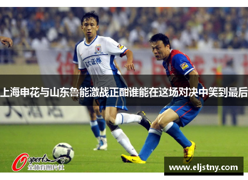 上海申花与山东鲁能激战正酣谁能在这场对决中笑到最后